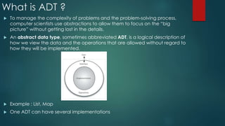 What is ADT ?
 To manage the complexity of problems and the problem-solving process,
computer scientists use abstractions to allow them to focus on the “big
picture” without getting lost in the details.
 An abstract data type, sometimes abbreviated ADT, is a logical description of
how we view the data and the operations that are allowed without regard to
how they will be implemented.
 Example : List, Map
 One ADT can have several implementations
 