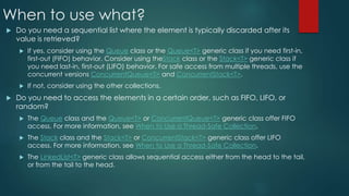 When to use what?
 Do you need a sequential list where the element is typically discarded after its
value is retrieved?
 If yes, consider using the Queue class or the Queue<T> generic class if you need first-in,
first-out (FIFO) behavior. Consider using theStack class or the Stack<T> generic class if
you need last-in, first-out (LIFO) behavior. For safe access from multiple threads, use the
concurrent versions ConcurrentQueue<T> and ConcurrentStack<T>.
 If not, consider using the other collections.
 Do you need to access the elements in a certain order, such as FIFO, LIFO, or
random?
 The Queue class and the Queue<T> or ConcurrentQueue<T> generic class offer FIFO
access. For more information, see When to Use a Thread-Safe Collection.
 The Stack class and the Stack<T> or ConcurrentStack<T> generic class offer LIFO
access. For more information, see When to Use a Thread-Safe Collection.
 The LinkedList<T> generic class allows sequential access either from the head to the tail,
or from the tail to the head.
 