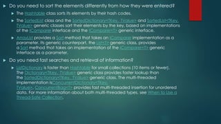  Do you need to sort the elements differently from how they were entered?
 The Hashtable class sorts its elements by their hash codes.
 The SortedList class and the SortedDictionary<TKey, TValue> and SortedList<TKey,
TValue> generic classes sort their elements by the key, based on implementations
of the IComparer interface and the IComparer<T> generic interface.
 ArrayList provides a Sort method that takes an IComparer implementation as a
parameter. Its generic counterpart, the List<T> generic class, provides
a Sort method that takes an implementation of the IComparer<T> generic
interface as a parameter.
 Do you need fast searches and retrieval of information?
 ListDictionary is faster than Hashtable for small collections (10 items or fewer).
The Dictionary<TKey, TValue> generic class provides faster lookup than
the SortedDictionary<TKey, TValue> generic class. The multi-threaded
implementation isConcurrentDictionary<TKey,
TValue>. ConcurrentBag<T> provides fast multi-threaded insertion for unordered
data. For more information about both multi-threaded types, see When to Use a
Thread-Safe Collection.
 