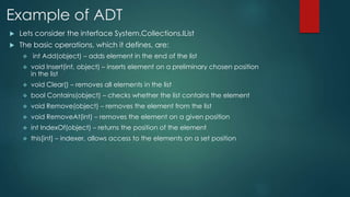 Example of ADT
 Lets consider the interface System.Collections.IList
 The basic operations, which it defines, are:
 int Add(object) – adds element in the end of the list
 void Insert(int, object) – inserts element on a preliminary chosen position
in the list
 void Clear() – removes all elements in the list
 bool Contains(object) – checks whether the list contains the element
 void Remove(object) – removes the element from the list
 void RemoveAt(int) – removes the element on a given position
 int IndexOf(object) – returns the position of the element
 this[int] – indexer, allows access to the elements on a set position
 
