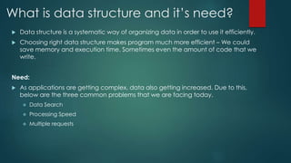What is data structure and it’s need?
 Data structure is a systematic way of organizing data in order to use it efficiently.
 Choosing right data structure makes program much more efficient – We could
save memory and execution time. Sometimes even the amount of code that we
write.
Need:
 As applications are getting complex, data also getting increased. Due to this,
below are the three common problems that we are facing today.
 Data Search
 Processing Speed
 Multiple requests
 