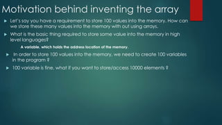 Motivation behind inventing the array
 Let’s say you have a requirement to store 100 values into the memory. How can
we store these many values into the memory with out using arrays.
 What is the basic thing required to store some value into the memory in high
level languages?
A variable, which holds the address location of the memory.
 In order to store 100 values into the memory, we need to create 100 variables
in the program ?
 100 variable is fine, what if you want to store/access 10000 elements ?
 