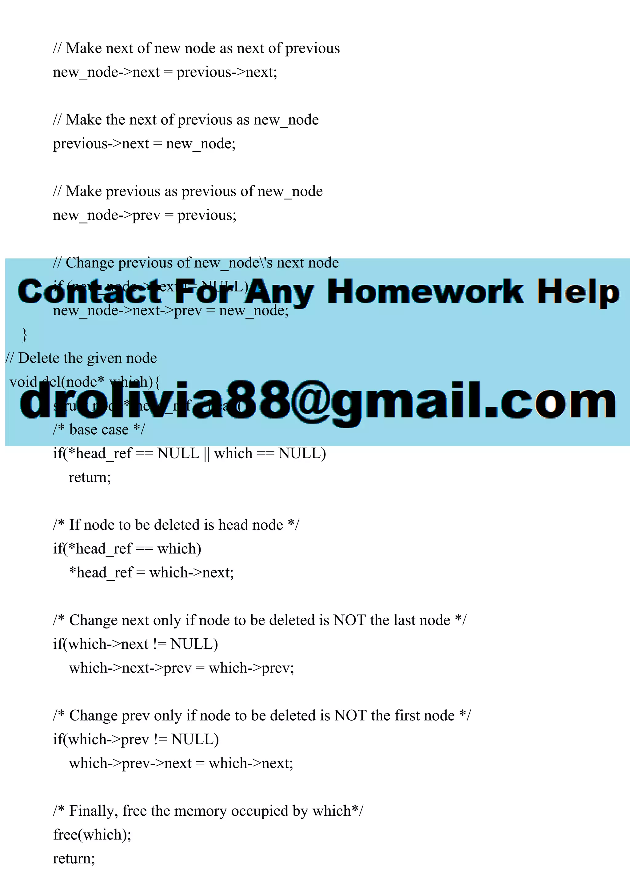 // Make next of new node as next of previous
new_node->next = previous->next;
// Make the next of previous as new_node
previous->next = new_node;
// Make previous as previous of new_node
new_node->prev = previous;
// Change previous of new_node's next node
if (new_node->next != NULL)
new_node->next->prev = new_node;
}
// Delete the given node
void del(node* which){
struct node* head_ref = head();
/* base case */
if(*head_ref == NULL || which == NULL)
return;
/* If node to be deleted is head node */
if(*head_ref == which)
*head_ref = which->next;
/* Change next only if node to be deleted is NOT the last node */
if(which->next != NULL)
which->next->prev = which->prev;
/* Change prev only if node to be deleted is NOT the first node */
if(which->prev != NULL)
which->prev->next = which->next;
/* Finally, free the memory occupied by which*/
free(which);
return;
 