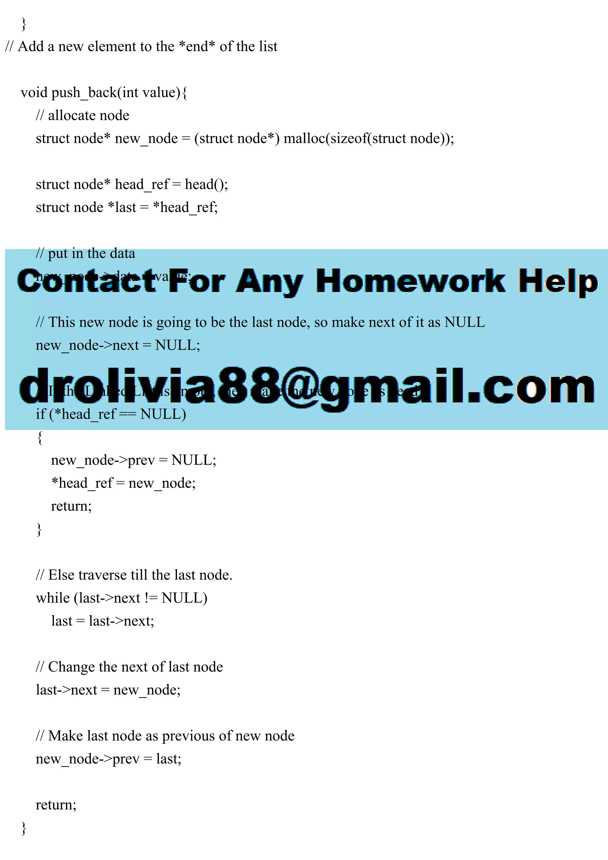 }
// Add a new element to the *end* of the list
void push_back(int value){
// allocate node
struct node* new_node = (struct node*) malloc(sizeof(struct node));
struct node* head_ref = head();
struct node *last = *head_ref;
// put in the data
new_node->data = value;
// This new node is going to be the last node, so make next of it as NULL
new_node->next = NULL;
// If the Linked List is empty, then make the new node as head
if (*head_ref == NULL)
{
new_node->prev = NULL;
*head_ref = new_node;
return;
}
// Else traverse till the last node.
while (last->next != NULL)
last = last->next;
// Change the next of last node
last->next = new_node;
// Make last node as previous of new node
new_node->prev = last;
return;
}
 