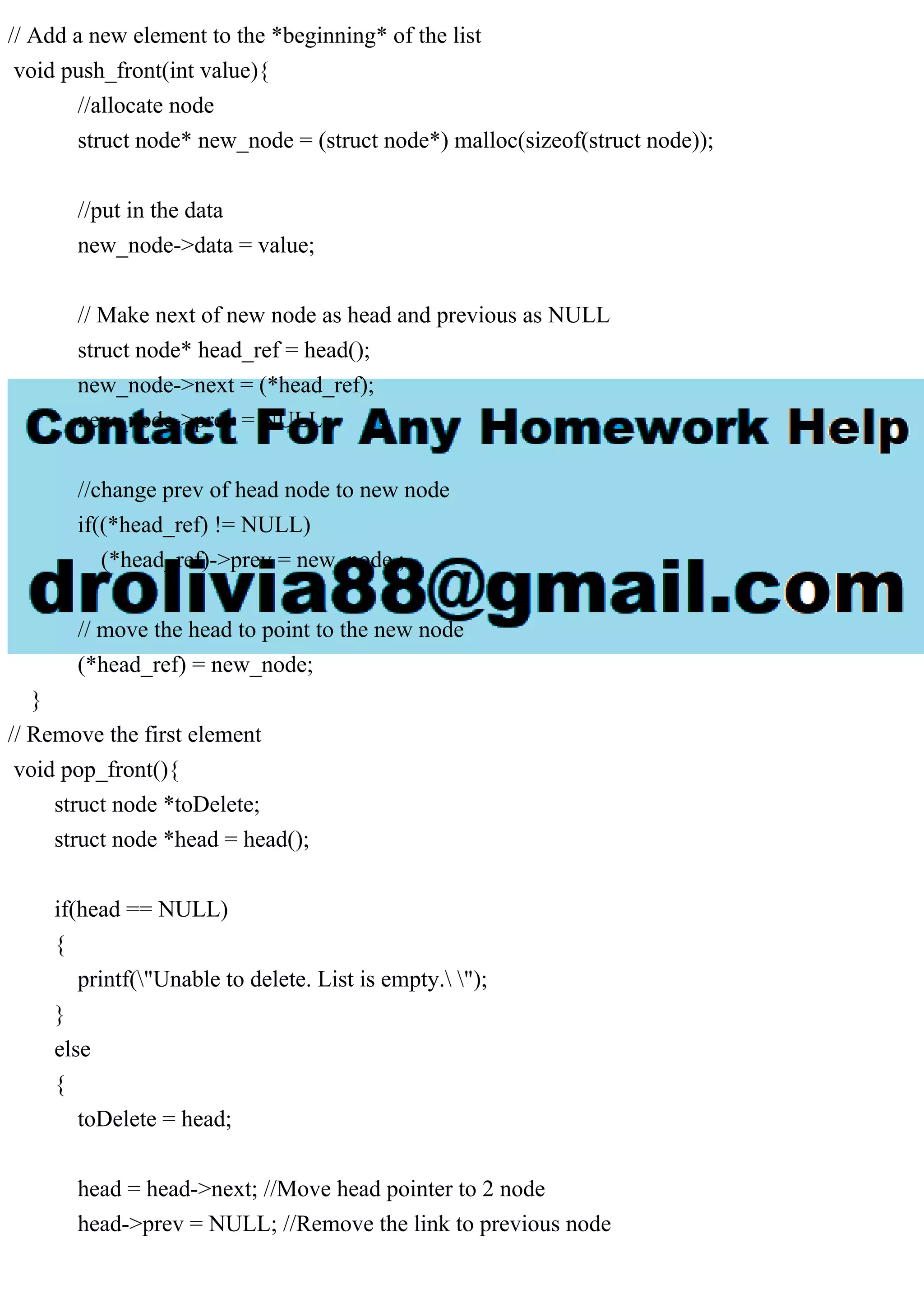 // Add a new element to the *beginning* of the list
void push_front(int value){
//allocate node
struct node* new_node = (struct node*) malloc(sizeof(struct node));
//put in the data
new_node->data = value;
// Make next of new node as head and previous as NULL
struct node* head_ref = head();
new_node->next = (*head_ref);
new_node->prev = NULL;
//change prev of head node to new node
if((*head_ref) != NULL)
(*head_ref)->prev = new_node ;
// move the head to point to the new node
(*head_ref) = new_node;
}
// Remove the first element
void pop_front(){
struct node *toDelete;
struct node *head = head();
if(head == NULL)
{
printf("Unable to delete. List is empty. ");
}
else
{
toDelete = head;
head = head->next; //Move head pointer to 2 node
head->prev = NULL; //Remove the link to previous node
 