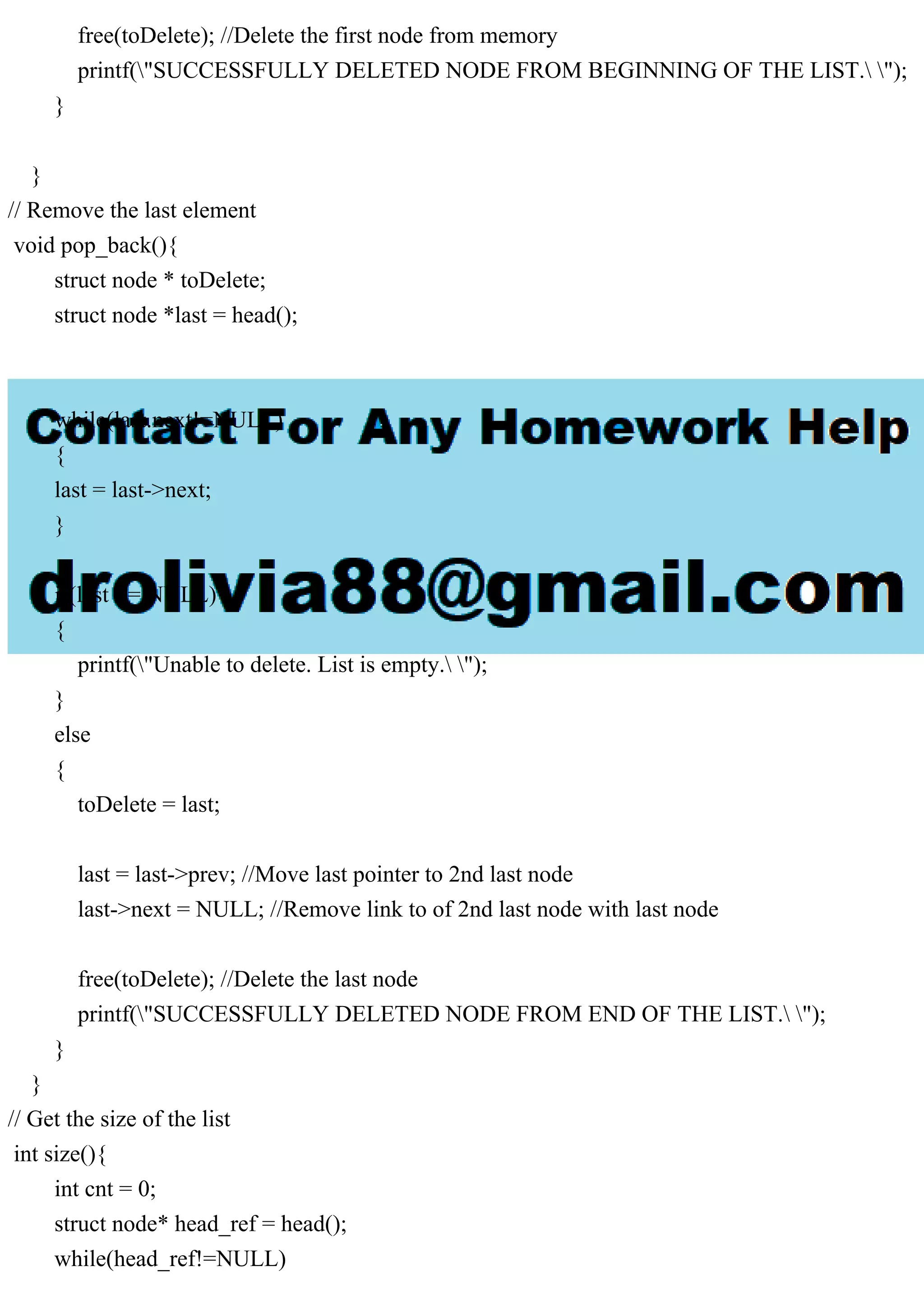 free(toDelete); //Delete the first node from memory
printf("SUCCESSFULLY DELETED NODE FROM BEGINNING OF THE LIST. ");
}
}
// Remove the last element
void pop_back(){
struct node * toDelete;
struct node *last = head();
while(last.next!=NULL)
{
last = last->next;
}
if(last == NULL)
{
printf("Unable to delete. List is empty. ");
}
else
{
toDelete = last;
last = last->prev; //Move last pointer to 2nd last node
last->next = NULL; //Remove link to of 2nd last node with last node
free(toDelete); //Delete the last node
printf("SUCCESSFULLY DELETED NODE FROM END OF THE LIST. ");
}
}
// Get the size of the list
int size(){
int cnt = 0;
struct node* head_ref = head();
while(head_ref!=NULL)
 