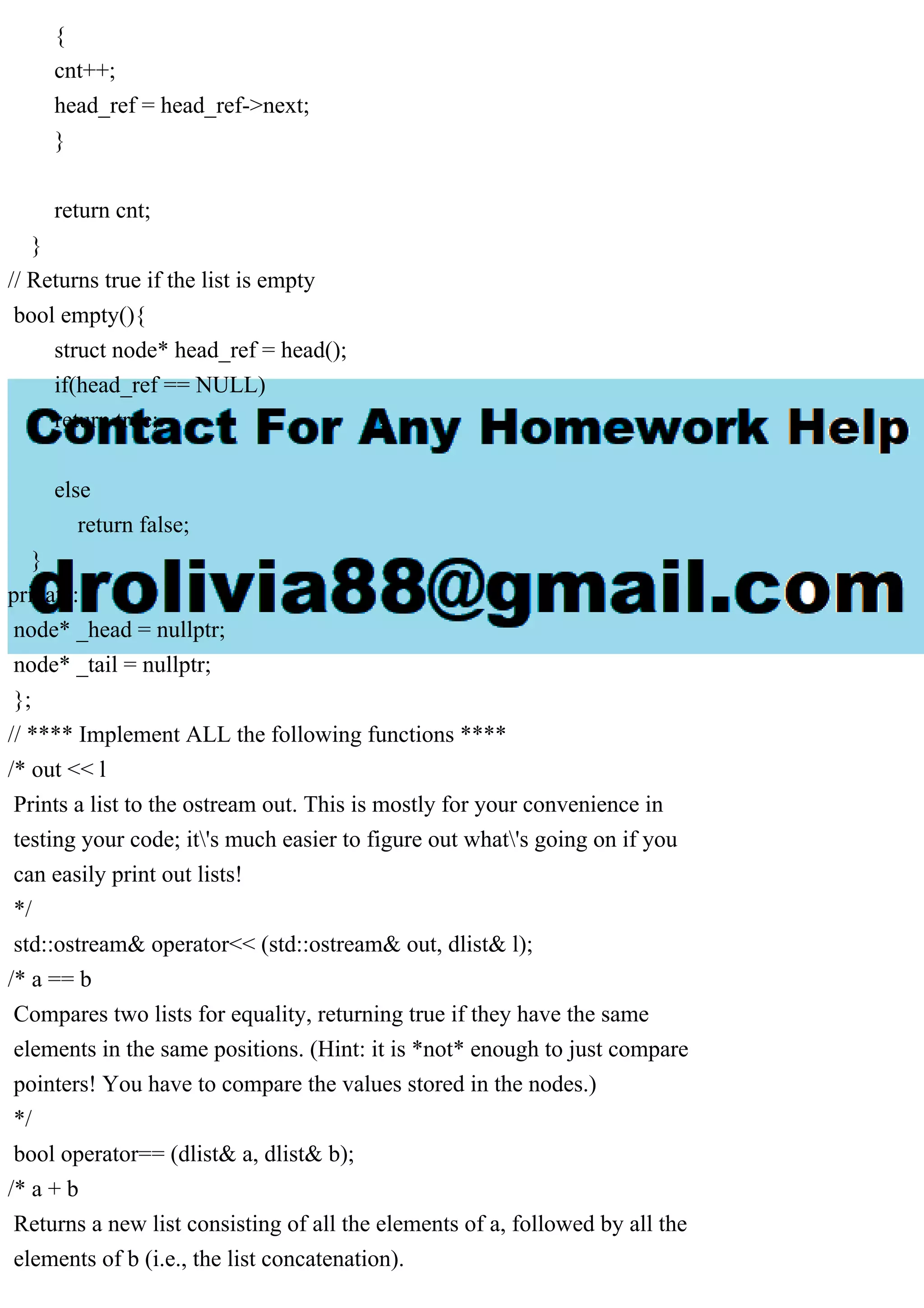 {
cnt++;
head_ref = head_ref->next;
}
return cnt;
}
// Returns true if the list is empty
bool empty(){
struct node* head_ref = head();
if(head_ref == NULL)
return true;
else
return false;
}
private:
node* _head = nullptr;
node* _tail = nullptr;
};
// **** Implement ALL the following functions ****
/* out << l
Prints a list to the ostream out. This is mostly for your convenience in
testing your code; it's much easier to figure out what's going on if you
can easily print out lists!
*/
std::ostream& operator<< (std::ostream& out, dlist& l);
/* a == b
Compares two lists for equality, returning true if they have the same
elements in the same positions. (Hint: it is *not* enough to just compare
pointers! You have to compare the values stored in the nodes.)
*/
bool operator== (dlist& a, dlist& b);
/* a + b
Returns a new list consisting of all the elements of a, followed by all the
elements of b (i.e., the list concatenation).
 