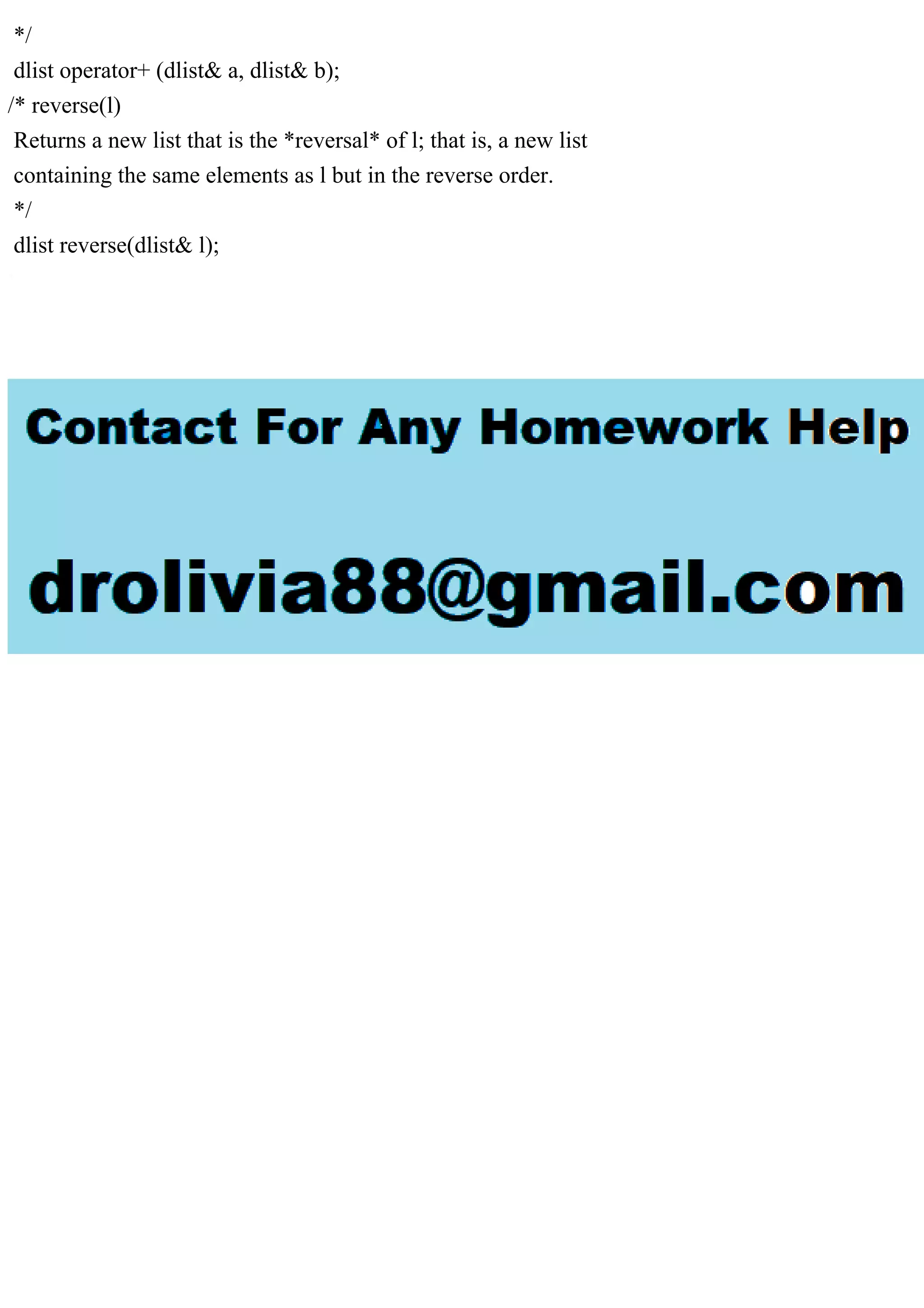 */
dlist operator+ (dlist& a, dlist& b);
/* reverse(l)
Returns a new list that is the *reversal* of l; that is, a new list
containing the same elements as l but in the reverse order.
*/
dlist reverse(dlist& l);
 