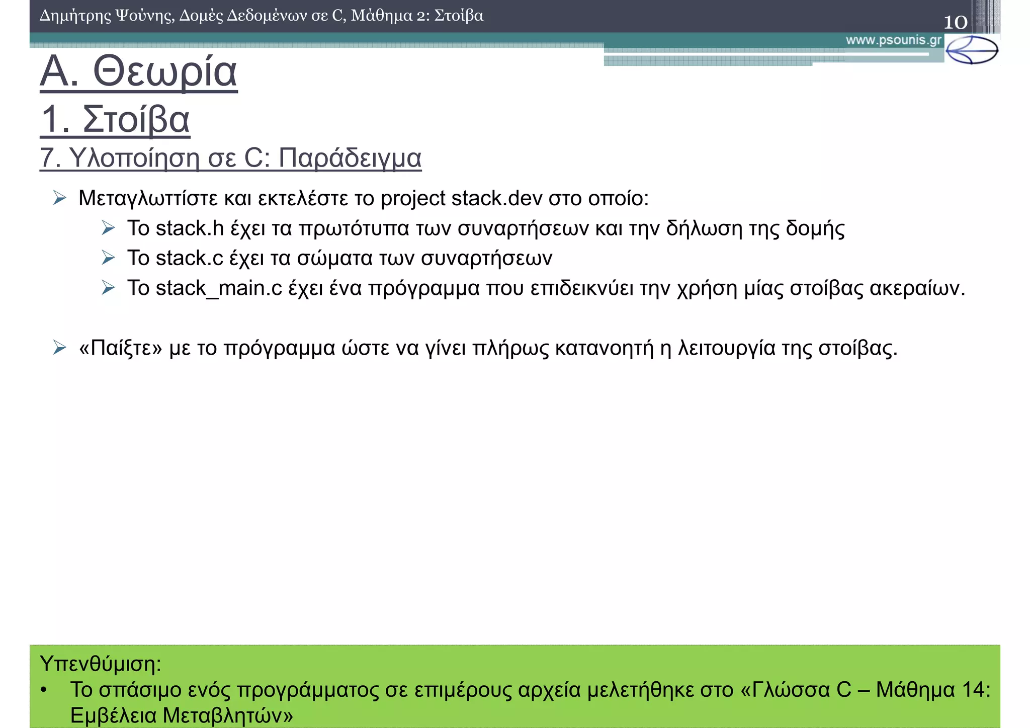 A. Θεωρία
1. Στοίβα
7. Υλοποίηση σε C: Παράδειγµα
10∆ηµήτρης Ψούνης, ∆οµές ∆εδοµένων σε C, Μάθηµα 2: Στοίβα
Μεταγλωττίστε και εκτελέστε το project stack.dev στο οποίο:
Το stack.h έχει τα πρωτότυπα των συναρτήσεων και την δήλωση της δοµής
Το stack.c έχει τα σώµατα των συναρτήσεων
Το stack_main.c έχει ένα πρόγραµµα που επιδεικνύει την χρήση µίας στοίβας ακεραίων.
«Παίξτε» µε το πρόγραµµα ώστε να γίνει πλήρως κατανοητή η λειτουργία της στοίβας.
Υπενθύµιση:
• Το σπάσιµο ενός προγράµµατος σε επιµέρους αρχεία µελετήθηκε στο «Γλώσσα C – Μάθηµα 14:
Εµβέλεια Μεταβλητών»
 