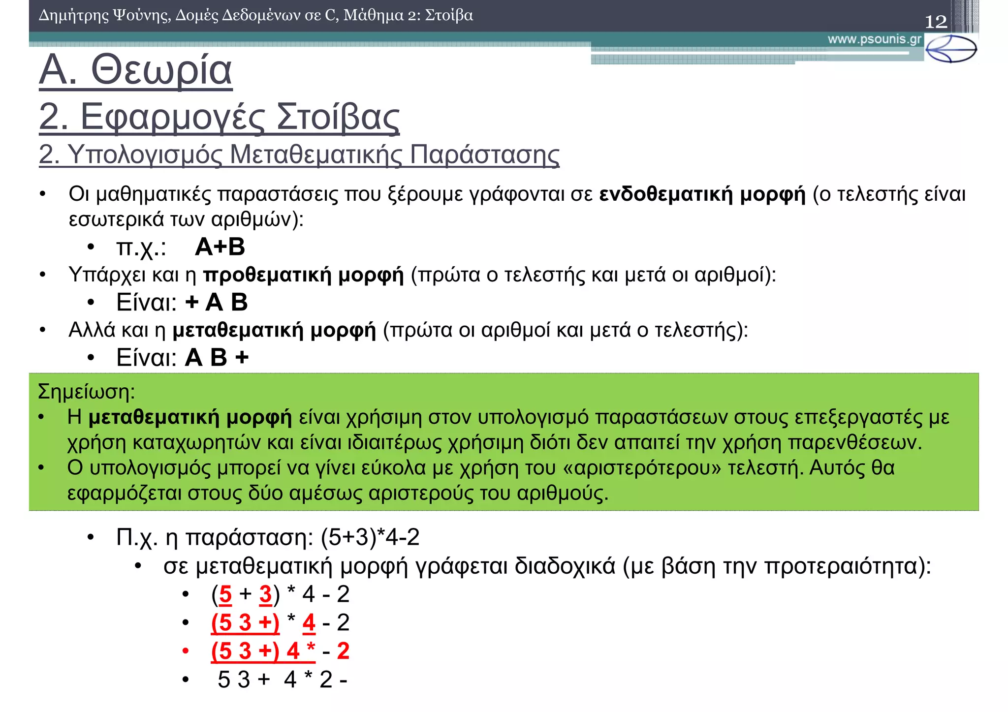 A. Θεωρία
2. Εφαρµογές Στοίβας
2. Υπολογισµός Μεταθεµατικής Παράστασης
12∆ηµήτρης Ψούνης, ∆οµές ∆εδοµένων σε C, Μάθηµα 2: Στοίβα
• Οι µαθηµατικές παραστάσεις που ξέρουµε γράφονται σε ενδοθεµατική µορφή (ο τελεστής είναι
εσωτερικά των αριθµών):
• π.χ.: Α+Β
• Υπάρχει και η προθεµατική µορφή (πρώτα ο τελεστής και µετά οι αριθµοί):
• Είναι: + Α Β
• Αλλά και η µεταθεµατική µορφή (πρώτα οι αριθµοί και µετά ο τελεστής):
• Είναι: Α Β +
• Π.χ. η παράσταση: (5+3)*4-2
• σε µεταθεµατική µορφή γράφεται διαδοχικά (µε βάση την προτεραιότητα):
• (5 + 3) * 4 - 2
• (5 3 +) * 4 - 2
• (5 3 +) 4 * - 2
• 5 3 + 4 * 2 -
Σηµείωση:
• Η µεταθεµατική µορφή είναι χρήσιµη στον υπολογισµό παραστάσεων στους επεξεργαστές µε
χρήση καταχωρητών και είναι ιδιαιτέρως χρήσιµη διότι δεν απαιτεί την χρήση παρενθέσεων.
• Ο υπολογισµός µπορεί να γίνει εύκολα µε χρήση του «αριστερότερου» τελεστή. Αυτός θα
εφαρµόζεται στους δύο αµέσως αριστερούς του αριθµούς.
 