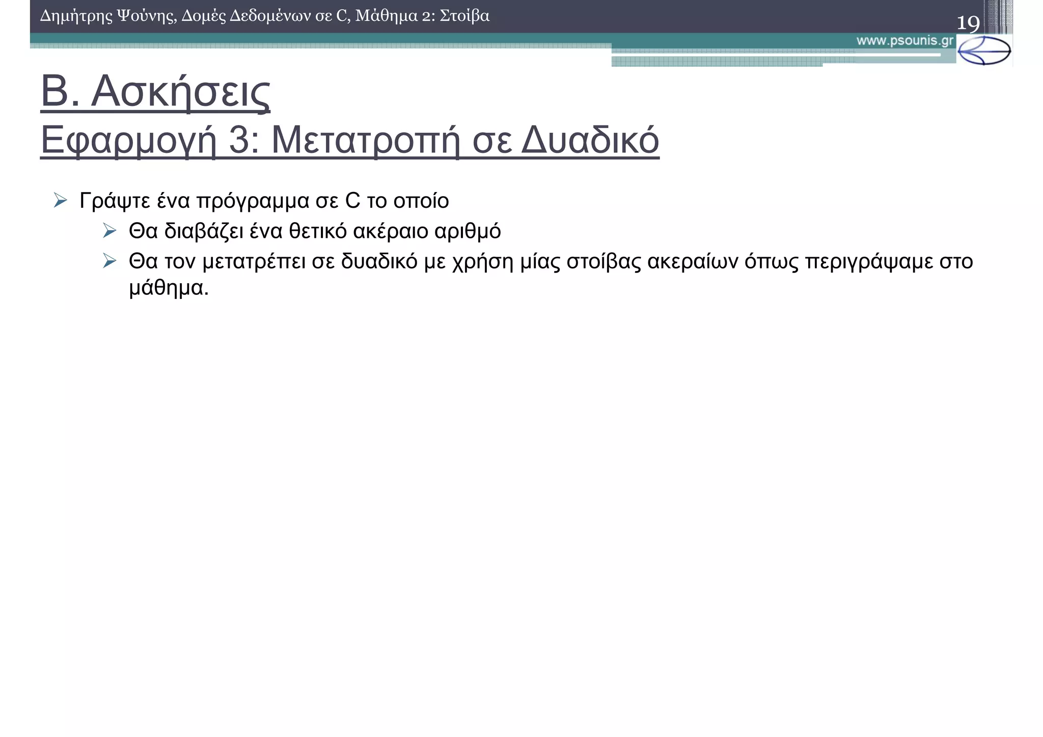 Β. Ασκήσεις
Εφαρµογή 3: Μετατροπή σε ∆υαδικό
∆ηµήτρης Ψούνης, ∆οµές ∆εδοµένων σε C, Μάθηµα 2: Στοίβα
19
Γράψτε ένα πρόγραµµα σε C το οποίο
Θα διαβάζει ένα θετικό ακέραιο αριθµό
Θα τον µετατρέπει σε δυαδικό µε χρήση µίας στοίβας ακεραίων όπως περιγράψαµε στο
µάθηµα.
 