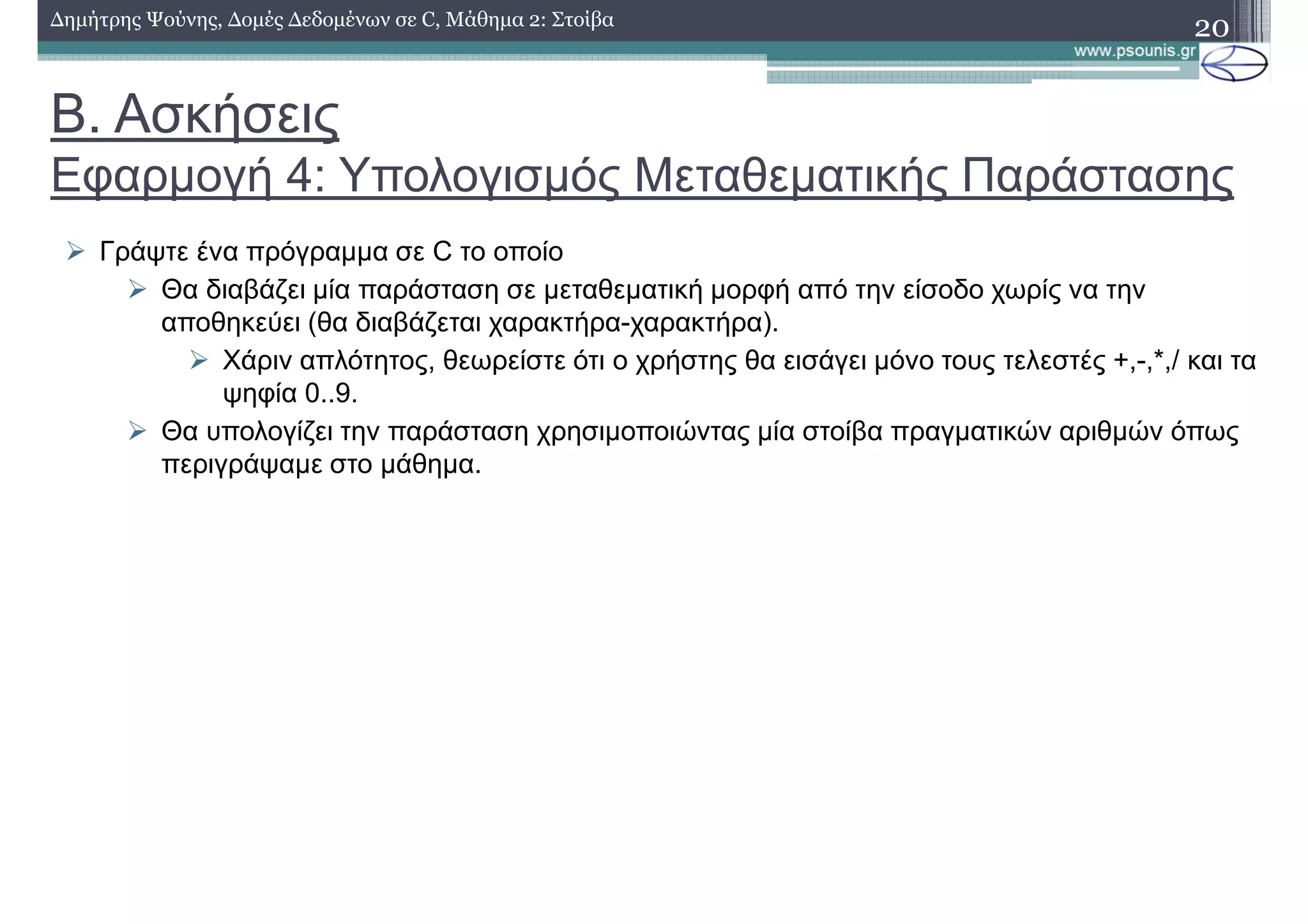 Β. Ασκήσεις
Εφαρµογή 4: Υπολογισµός Μεταθεµατικής Παράστασης
∆ηµήτρης Ψούνης, ∆οµές ∆εδοµένων σε C, Μάθηµα 2: Στοίβα
20
Γράψτε ένα πρόγραµµα σε C το οποίο
Θα διαβάζει µία παράσταση σε µεταθεµατική µορφή από την είσοδο χωρίς να την
αποθηκεύει (θα διαβάζεται χαρακτήρα-χαρακτήρα).
Χάριν απλότητος, θεωρείστε ότι ο χρήστης θα εισάγει µόνο τους τελεστές +,-,*,/ και τα
ψηφία 0..9.
Θα υπολογίζει την παράσταση χρησιµοποιώντας µία στοίβα πραγµατικών αριθµών όπως
περιγράψαµε στο µάθηµα.
 