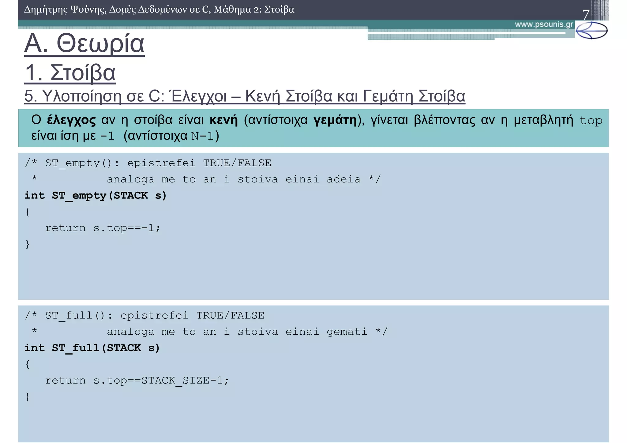 A. Θεωρία
1. Στοίβα
5. Υλοποίηση σε C: Έλεγχοι – Κενή Στοίβα και Γεµάτη Στοίβα
7∆ηµήτρης Ψούνης, ∆οµές ∆εδοµένων σε C, Μάθηµα 2: Στοίβα
Ο έλεγχος αν η στοίβα είναι κενή (αντίστοιχα γεµάτη), γίνεται βλέποντας αν η µεταβλητή top
είναι ίση µε -1 (αντίστοιχα N-1)
/* ST_empty(): epistrefei TRUE/FALSE
* analoga me to an i stoiva einai adeia */
int ST_empty(STACK s)
{
return s.top==-1;
}
/* ST_full(): epistrefei TRUE/FALSE
* analoga me to an i stoiva einai gemati */
int ST_full(STACK s)
{
return s.top==STACK_SIZE-1;
}
 