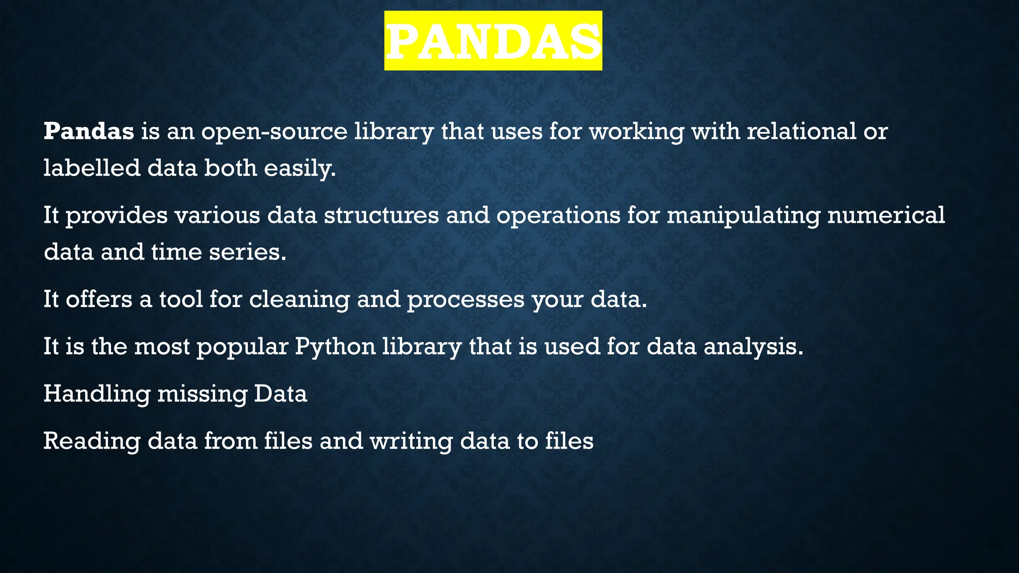 PANDAS
Pandas is an open-source library that uses for working with relational or
labelled data both easily.
It provides various data structures and operations for manipulating numerical
data and time series.
It offers a tool for cleaning and processes your data.
It is the most popular Python library that is used for data analysis.
Handling missing Data
Reading data from files and writing data to files
 