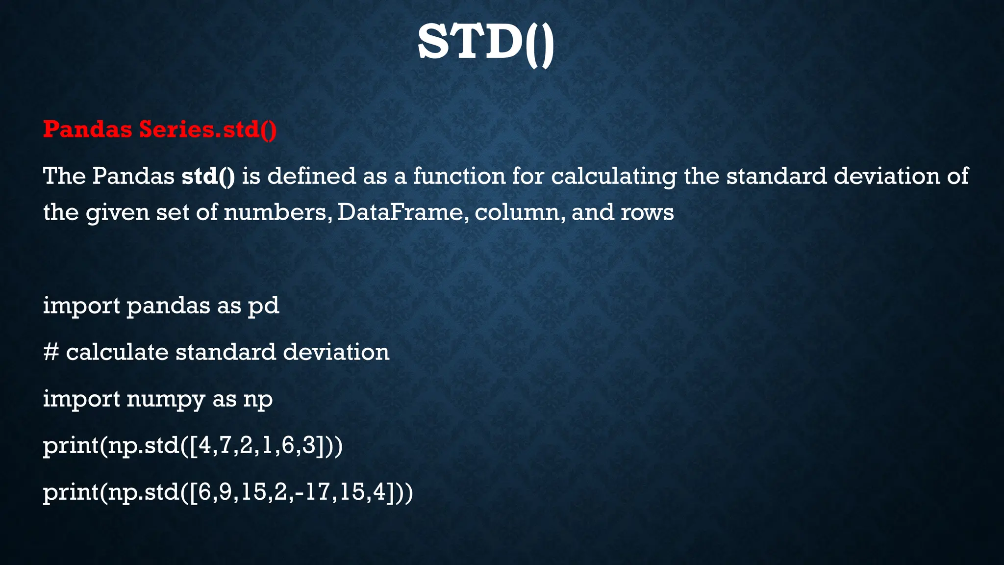 STD()
Pandas Series.std()
The Pandas std() is defined as a function for calculating the standard deviation of
the given set of numbers, DataFrame, column, and rows
import pandas as pd
# calculate standard deviation
import numpy as np
print(np.std([4,7,2,1,6,3]))
print(np.std([6,9,15,2,-17,15,4]))
 