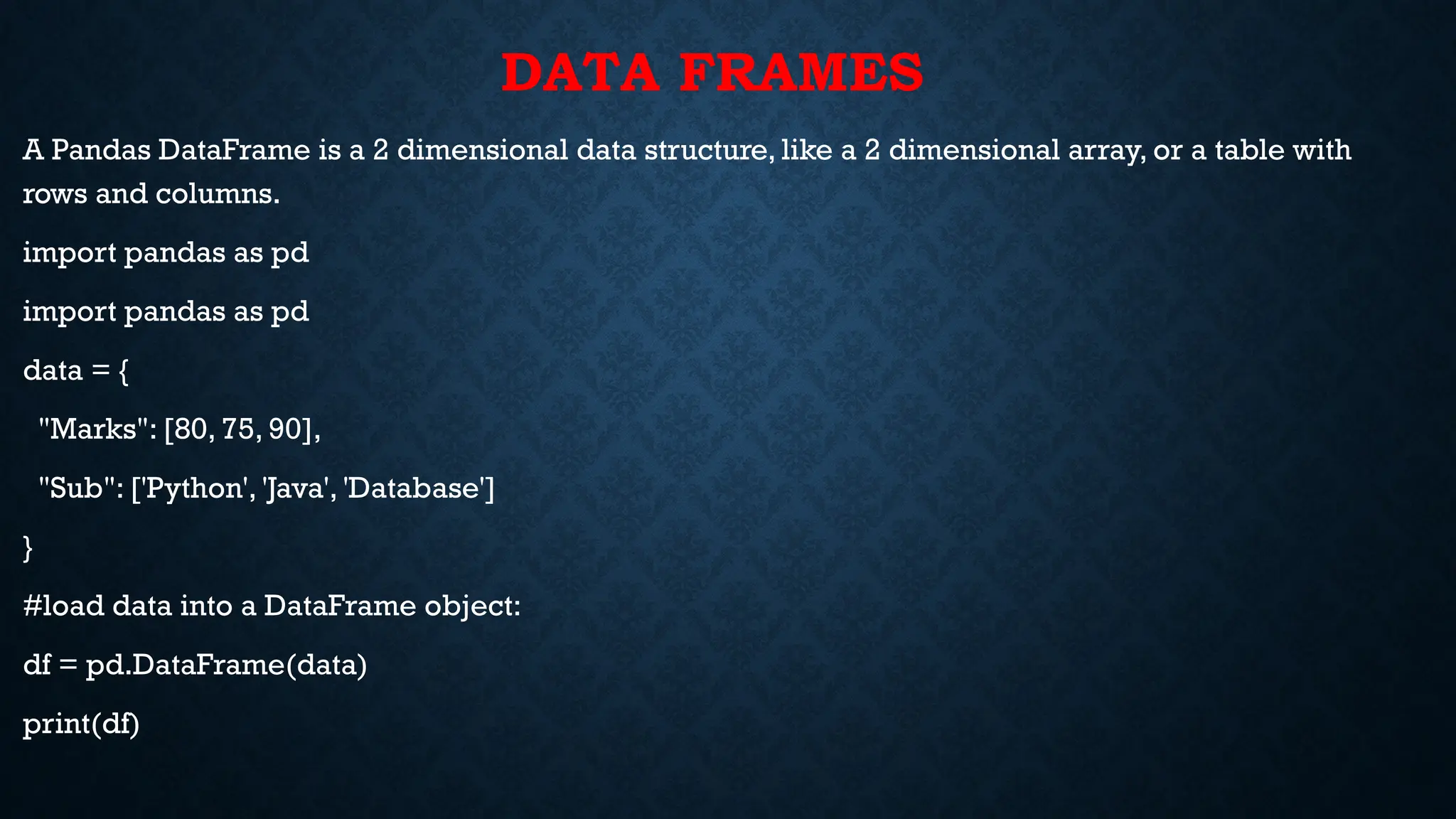 DATA FRAMES
A Pandas DataFrame is a 2 dimensional data structure, like a 2 dimensional array, or a table with
rows and columns.
import pandas as pd
import pandas as pd
data = {
"Marks": [80, 75, 90],
"Sub": ['Python', 'Java', 'Database']
}
#load data into a DataFrame object:
df = pd.DataFrame(data)
print(df)
 