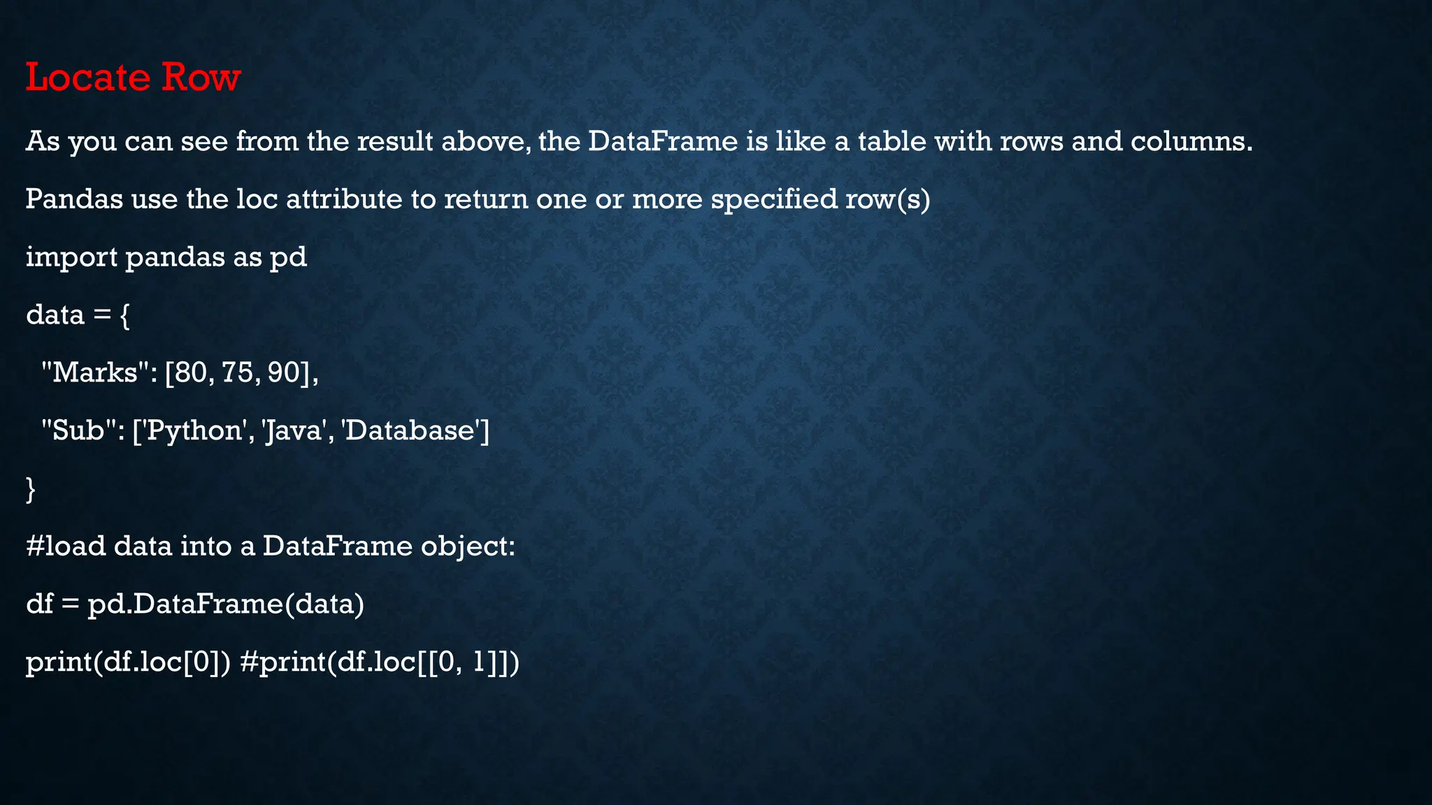 Locate Row
As you can see from the result above, the DataFrame is like a table with rows and columns.
Pandas use the loc attribute to return one or more specified row(s)
import pandas as pd
data = {
"Marks": [80, 75, 90],
"Sub": ['Python', 'Java', 'Database']
}
#load data into a DataFrame object:
df = pd.DataFrame(data)
print(df.loc[0]) #print(df.loc[[0, 1]])
 
