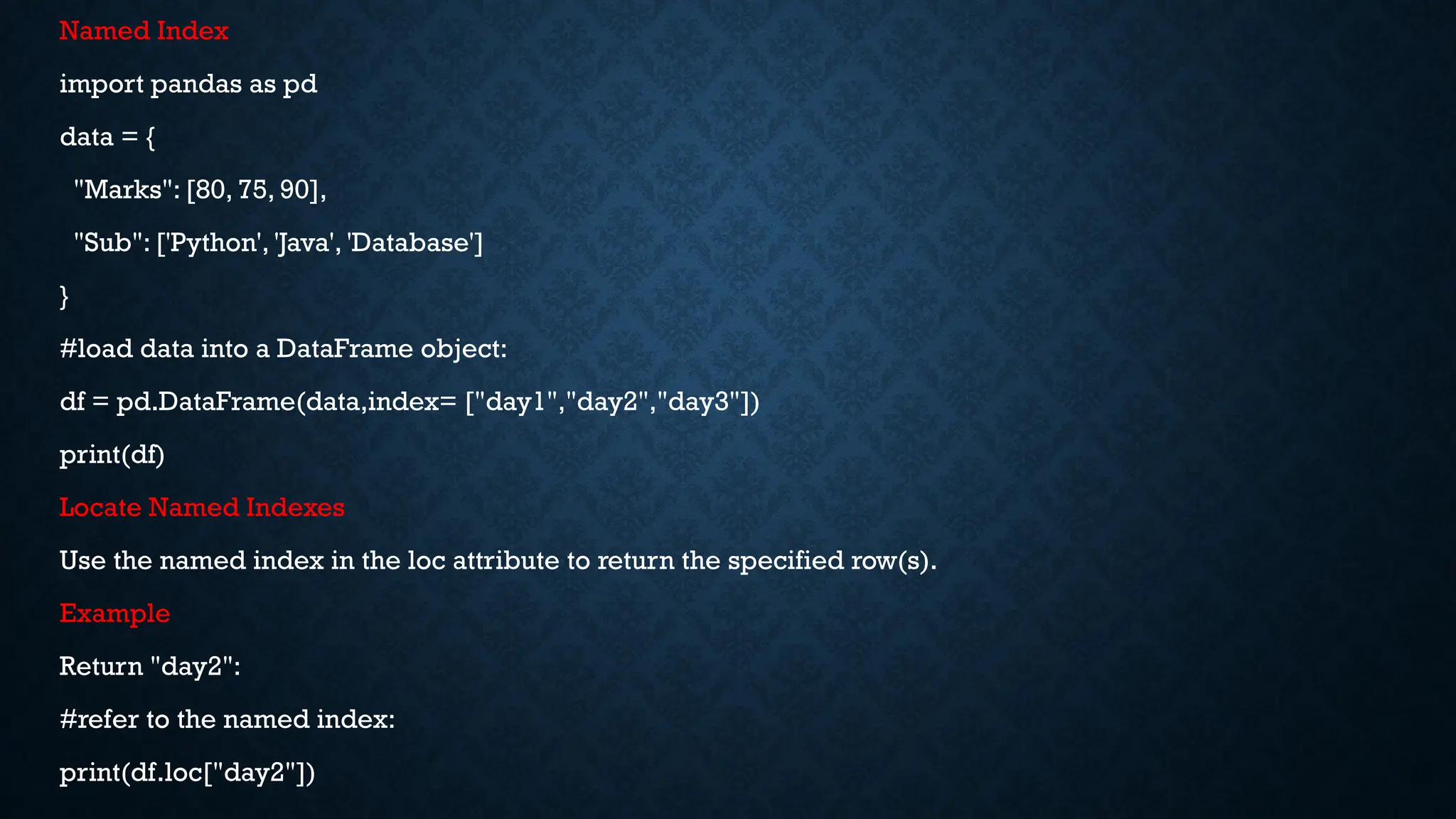 Named Index
import pandas as pd
data = {
"Marks": [80, 75, 90],
"Sub": ['Python', 'Java', 'Database']
}
#load data into a DataFrame object:
df = pd.DataFrame(data,index= ["day1","day2","day3"])
print(df)
Locate Named Indexes
Use the named index in the loc attribute to return the specified row(s).
Example
Return "day2":
#refer to the named index:
print(df.loc["day2"])
 