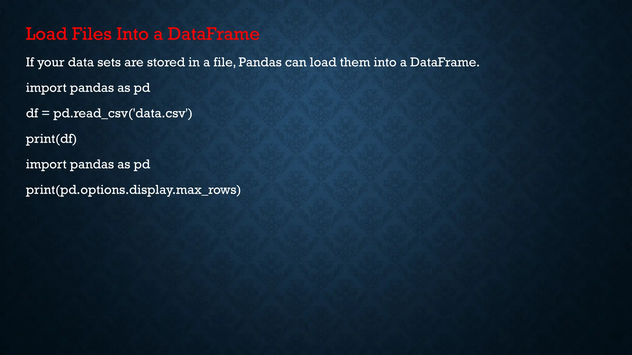 Load Files Into a DataFrame
If your data sets are stored in a file, Pandas can load them into a DataFrame.
import pandas as pd
df = pd.read_csv('data.csv')
print(df)
import pandas as pd
print(pd.options.display.max_rows)
 