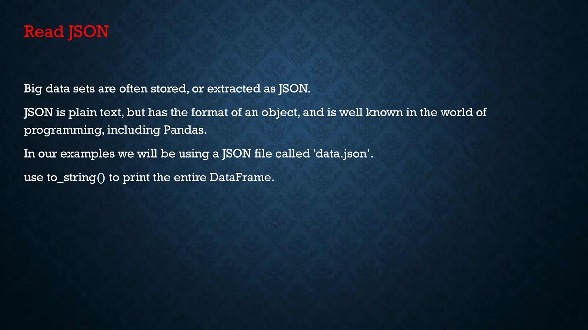 Read JSON
Big data sets are often stored, or extracted as JSON.
JSON is plain text, but has the format of an object, and is well known in the world of
programming, including Pandas.
In our examples we will be using a JSON file called 'data.json’.
use to_string() to print the entire DataFrame.
 
