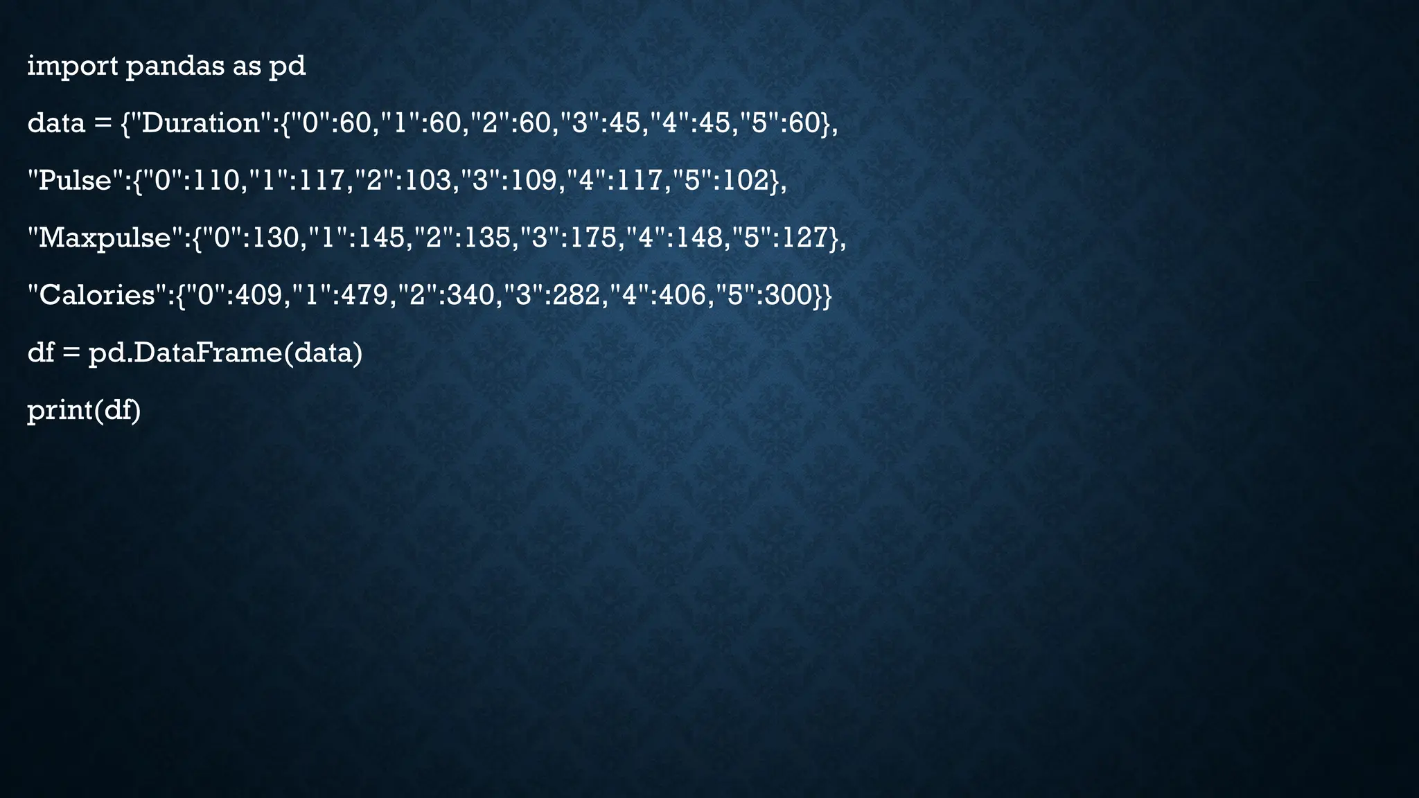 import pandas as pd
data = {"Duration":{"0":60,"1":60,"2":60,"3":45,"4":45,"5":60},
"Pulse":{"0":110,"1":117,"2":103,"3":109,"4":117,"5":102},
"Maxpulse":{"0":130,"1":145,"2":135,"3":175,"4":148,"5":127},
"Calories":{"0":409,"1":479,"2":340,"3":282,"4":406,"5":300}}
df = pd.DataFrame(data)
print(df)
 