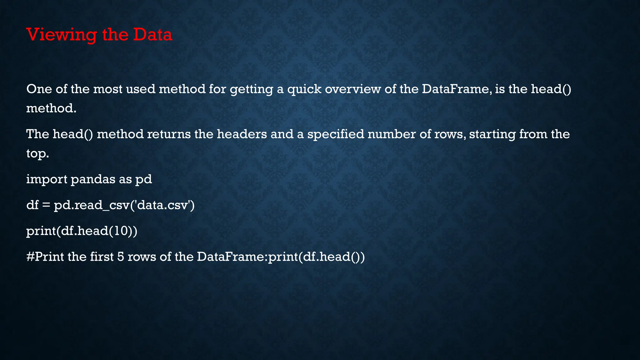 Viewing the Data
One of the most used method for getting a quick overview of the DataFrame, is the head()
method.
The head() method returns the headers and a specified number of rows, starting from the
top.
import pandas as pd
df = pd.read_csv('data.csv')
print(df.head(10))
#Print the first 5 rows of the DataFrame:print(df.head())
 