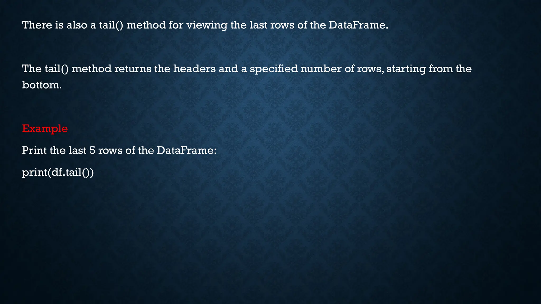 There is also a tail() method for viewing the last rows of the DataFrame.
The tail() method returns the headers and a specified number of rows, starting from the
bottom.
Example
Print the last 5 rows of the DataFrame:
print(df.tail())
 