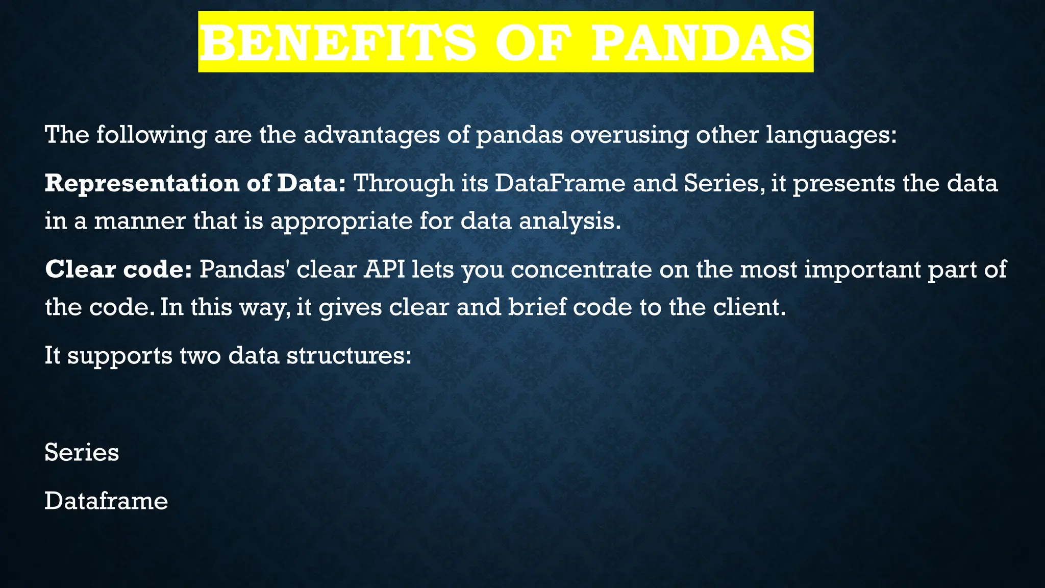 BENEFITS OF PANDAS
The following are the advantages of pandas overusing other languages:
Representation of Data: Through its DataFrame and Series, it presents the data
in a manner that is appropriate for data analysis.
Clear code: Pandas' clear API lets you concentrate on the most important part of
the code. In this way, it gives clear and brief code to the client.
It supports two data structures:
Series
Dataframe
 