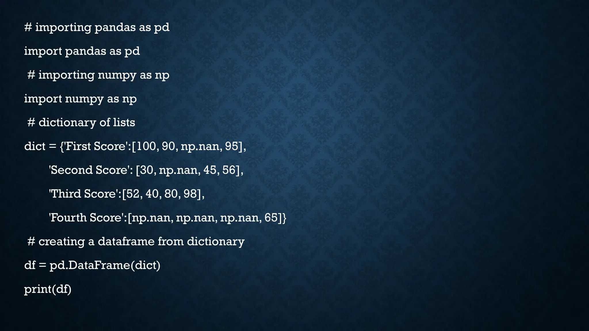 # importing pandas as pd
import pandas as pd
# importing numpy as np
import numpy as np
# dictionary of lists
dict = {'First Score':[100, 90, np.nan, 95],
'Second Score': [30, np.nan, 45, 56],
'Third Score':[52, 40, 80, 98],
'Fourth Score':[np.nan, np.nan, np.nan, 65]}
# creating a dataframe from dictionary
df = pd.DataFrame(dict)
print(df)
 