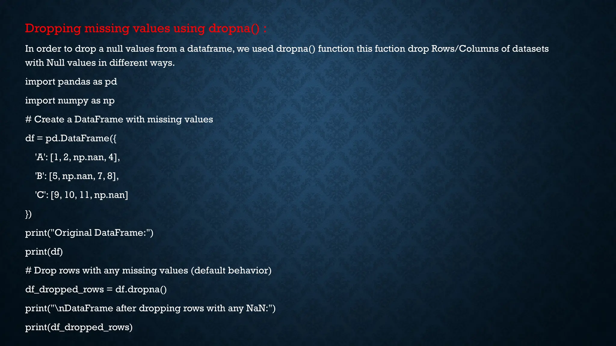Dropping missing values using dropna() :
In order to drop a null values from a dataframe, we used dropna() function this fuction drop Rows/Columns of datasets
with Null values in different ways.
import pandas as pd
import numpy as np
# Create a DataFrame with missing values
df = pd.DataFrame({
'A': [1, 2, np.nan, 4],
'B': [5, np.nan, 7, 8],
'C': [9, 10, 11, np.nan]
})
print("Original DataFrame:")
print(df)
# Drop rows with any missing values (default behavior)
df_dropped_rows = df.dropna()
print("nDataFrame after dropping rows with any NaN:")
print(df_dropped_rows)
 