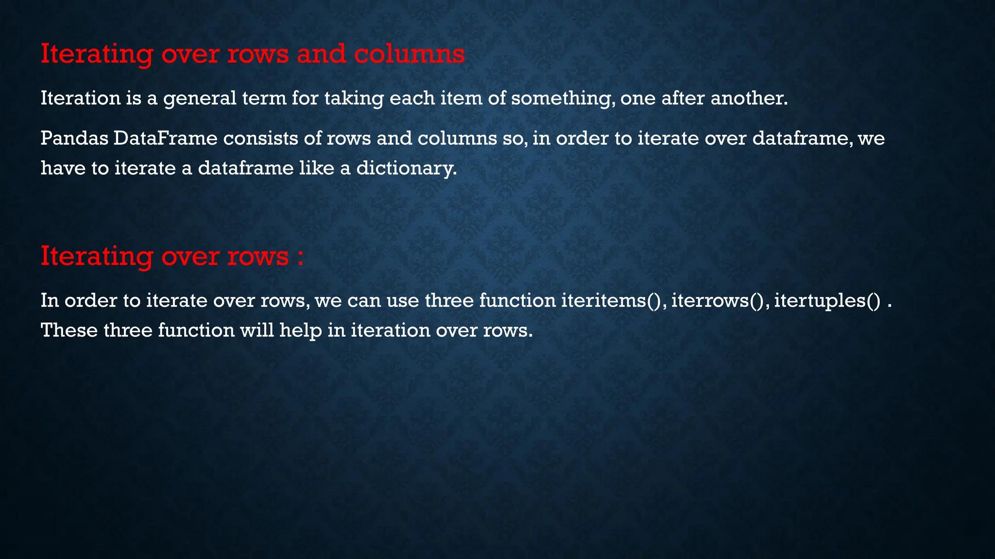Iterating over rows and columns
Iteration is a general term for taking each item of something, one after another.
Pandas DataFrame consists of rows and columns so, in order to iterate over dataframe, we
have to iterate a dataframe like a dictionary.
Iterating over rows :
In order to iterate over rows, we can use three function iteritems(), iterrows(), itertuples() .
These three function will help in iteration over rows.
 