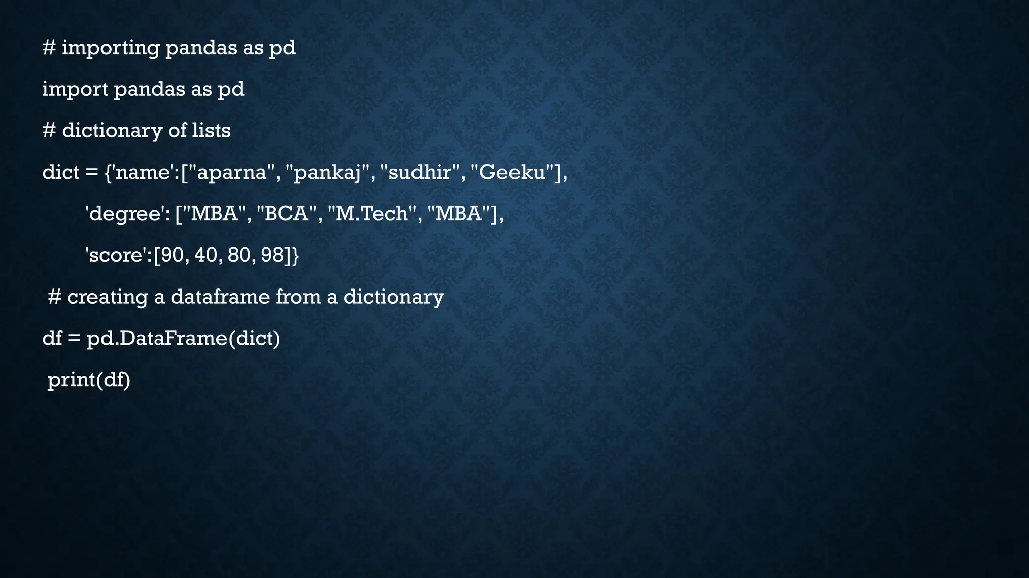 # importing pandas as pd
import pandas as pd
# dictionary of lists
dict = {'name':["aparna", "pankaj", "sudhir", "Geeku"],
'degree': ["MBA", "BCA", "M.Tech", "MBA"],
'score':[90, 40, 80, 98]}
# creating a dataframe from a dictionary
df = pd.DataFrame(dict)
print(df)
 