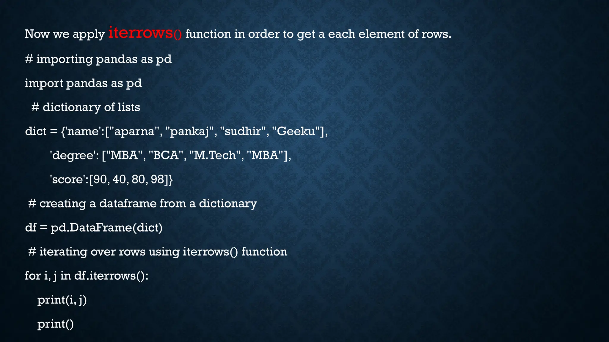 Now we apply iterrows() function in order to get a each element of rows.
# importing pandas as pd
import pandas as pd
# dictionary of lists
dict = {'name':["aparna", "pankaj", "sudhir", "Geeku"],
'degree': ["MBA", "BCA", "M.Tech", "MBA"],
'score':[90, 40, 80, 98]}
# creating a dataframe from a dictionary
df = pd.DataFrame(dict)
# iterating over rows using iterrows() function
for i, j in df.iterrows():
print(i, j)
print()
 