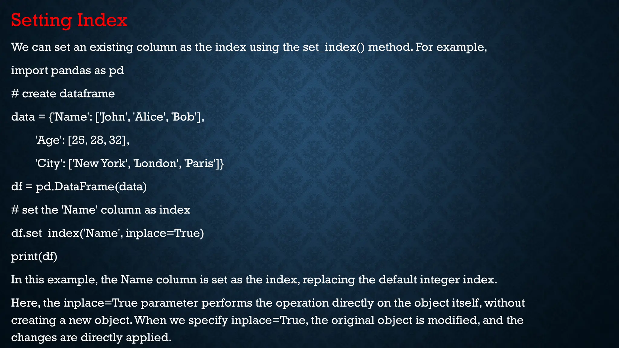 Setting Index
We can set an existing column as the index using the set_index() method. For example,
import pandas as pd
# create dataframe
data = {'Name': ['John', 'Alice', 'Bob'],
'Age': [25, 28, 32],
'City': ['New York', 'London', 'Paris']}
df = pd.DataFrame(data)
# set the 'Name' column as index
df.set_index('Name', inplace=True)
print(df)
In this example, the Name column is set as the index, replacing the default integer index.
Here, the inplace=True parameter performs the operation directly on the object itself, without
creating a new object.When we specify inplace=True, the original object is modified, and the
changes are directly applied.
 