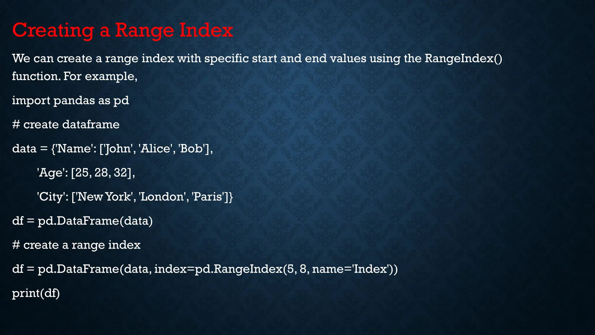 Creating a Range Index
We can create a range index with specific start and end values using the RangeIndex()
function. For example,
import pandas as pd
# create dataframe
data = {'Name': ['John', 'Alice', 'Bob'],
'Age': [25, 28, 32],
'City': ['New York', 'London', 'Paris']}
df = pd.DataFrame(data)
# create a range index
df = pd.DataFrame(data, index=pd.RangeIndex(5, 8, name='Index'))
print(df)
 