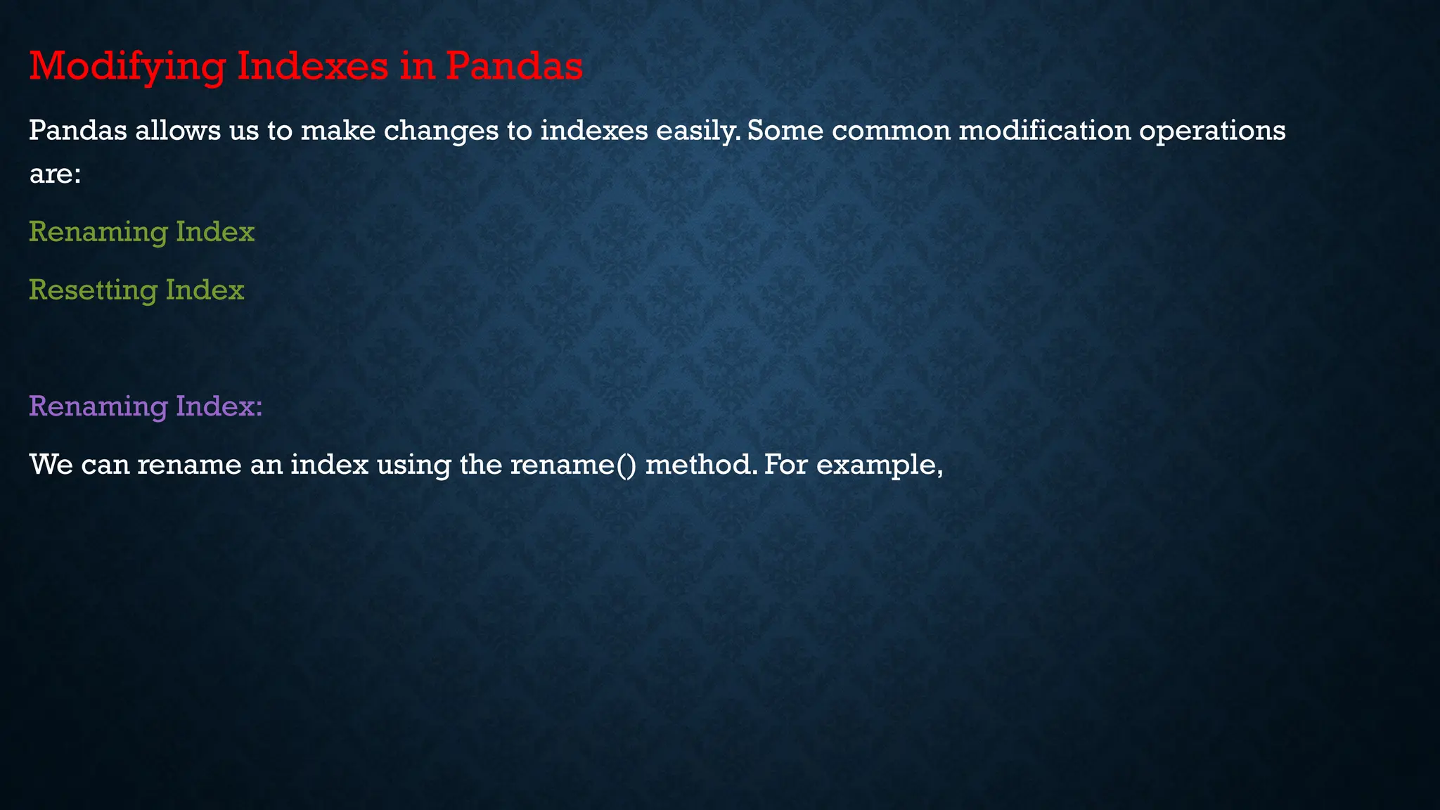 Modifying Indexes in Pandas
Pandas allows us to make changes to indexes easily. Some common modification operations
are:
Renaming Index
Resetting Index
Renaming Index:
We can rename an index using the rename() method. For example,
 