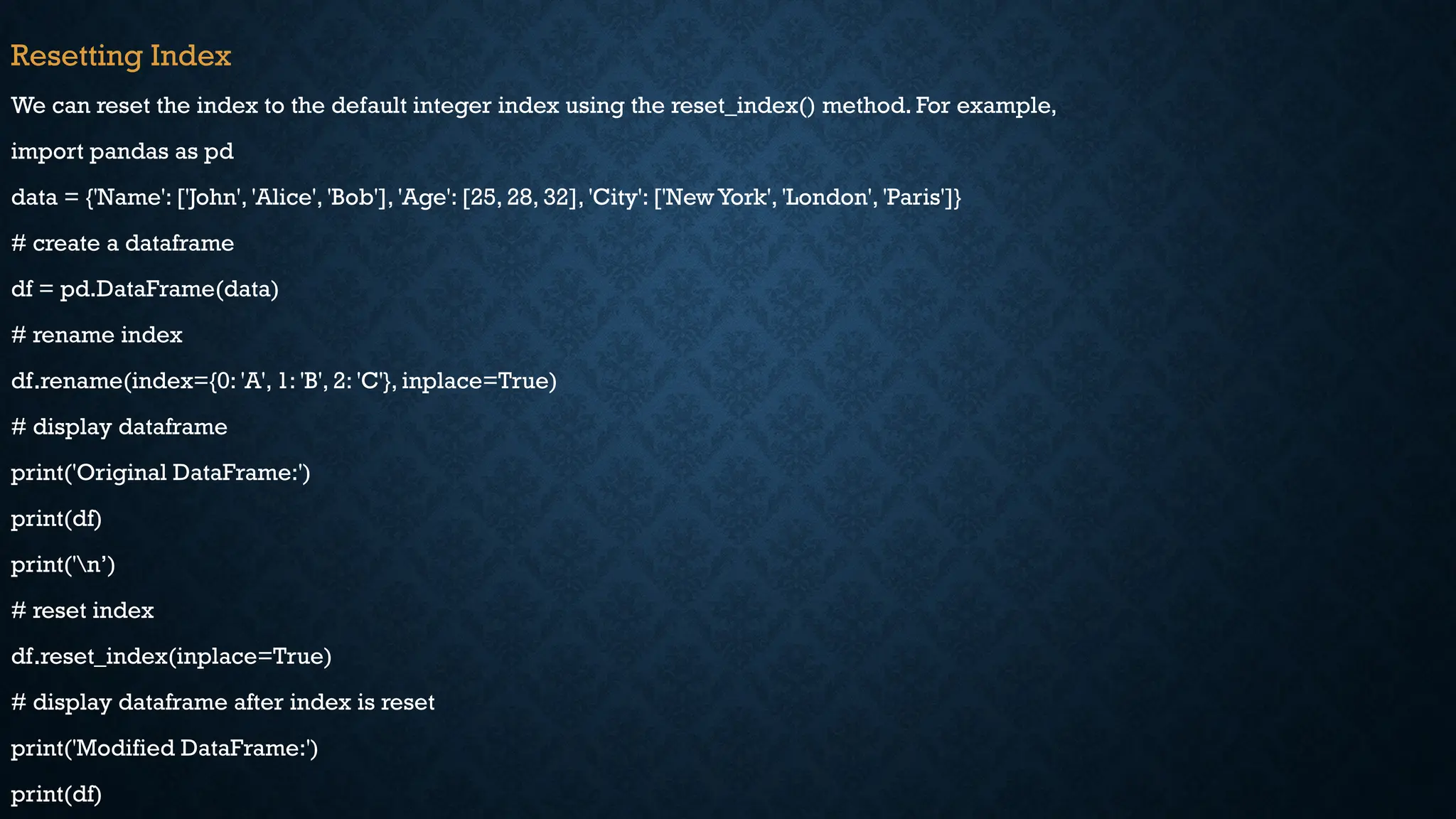 Resetting Index
We can reset the index to the default integer index using the reset_index() method. For example,
import pandas as pd
data = {'Name': ['John', 'Alice', 'Bob'], 'Age': [25, 28, 32], 'City': ['New York', 'London', 'Paris']}
# create a dataframe
df = pd.DataFrame(data)
# rename index
df.rename(index={0: 'A', 1: 'B', 2: 'C'}, inplace=True)
# display dataframe
print('Original DataFrame:')
print(df)
print('n’)
# reset index
df.reset_index(inplace=True)
# display dataframe after index is reset
print('Modified DataFrame:')
print(df)
 