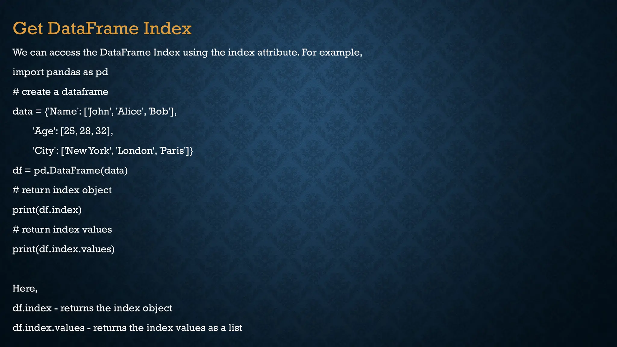 Get DataFrame Index
We can access the DataFrame Index using the index attribute. For example,
import pandas as pd
# create a dataframe
data = {'Name': ['John', 'Alice', 'Bob'],
'Age': [25, 28, 32],
'City': ['NewYork', 'London', 'Paris']}
df = pd.DataFrame(data)
# return index object
print(df.index)
# return index values
print(df.index.values)
Here,
df.index - returns the index object
df.index.values - returns the index values as a list
 