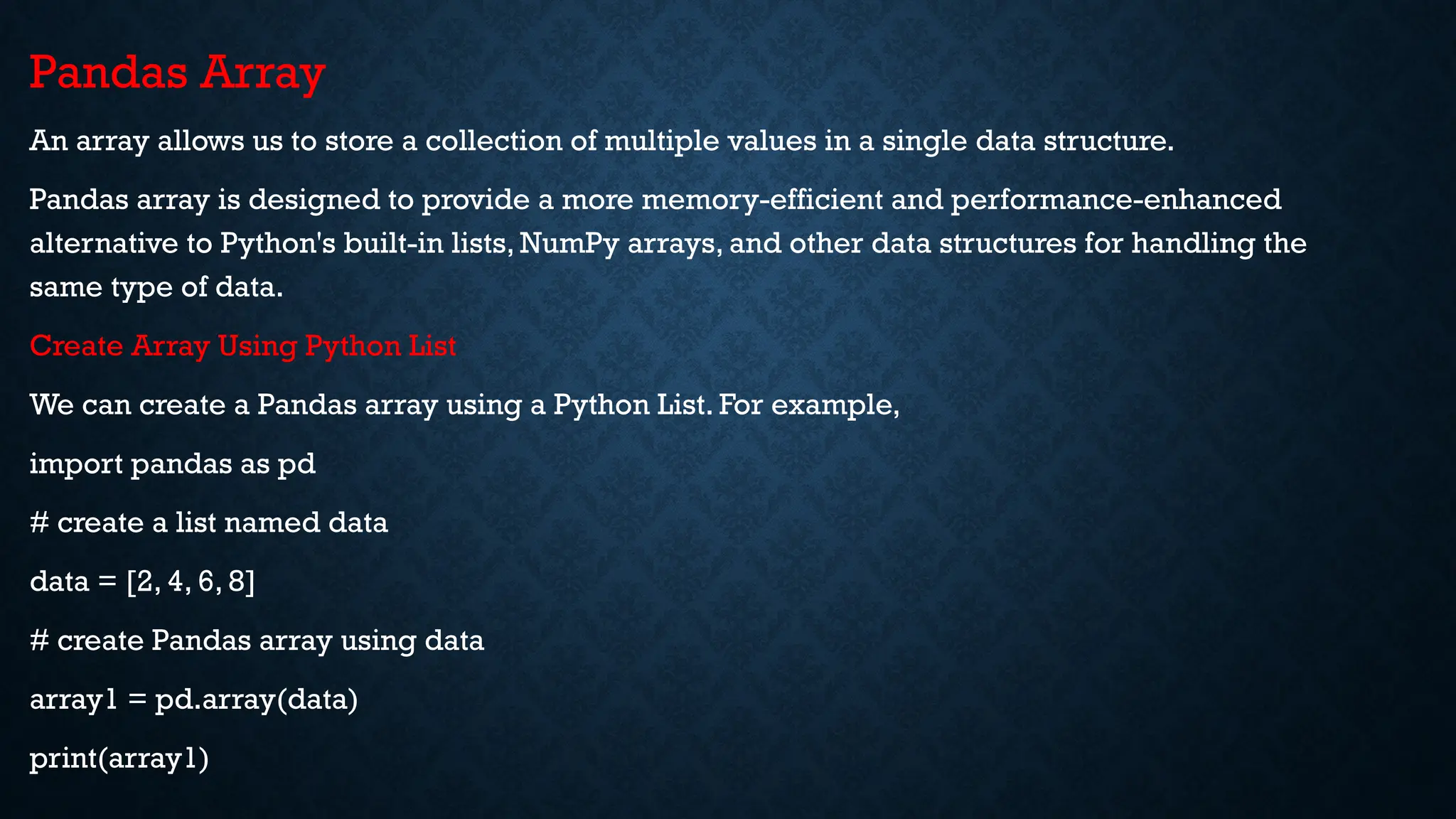 Pandas Array
An array allows us to store a collection of multiple values in a single data structure.
Pandas array is designed to provide a more memory-efficient and performance-enhanced
alternative to Python's built-in lists, NumPy arrays, and other data structures for handling the
same type of data.
Create Array Using Python List
We can create a Pandas array using a Python List. For example,
import pandas as pd
# create a list named data
data = [2, 4, 6, 8]
# create Pandas array using data
array1 = pd.array(data)
print(array1)
 