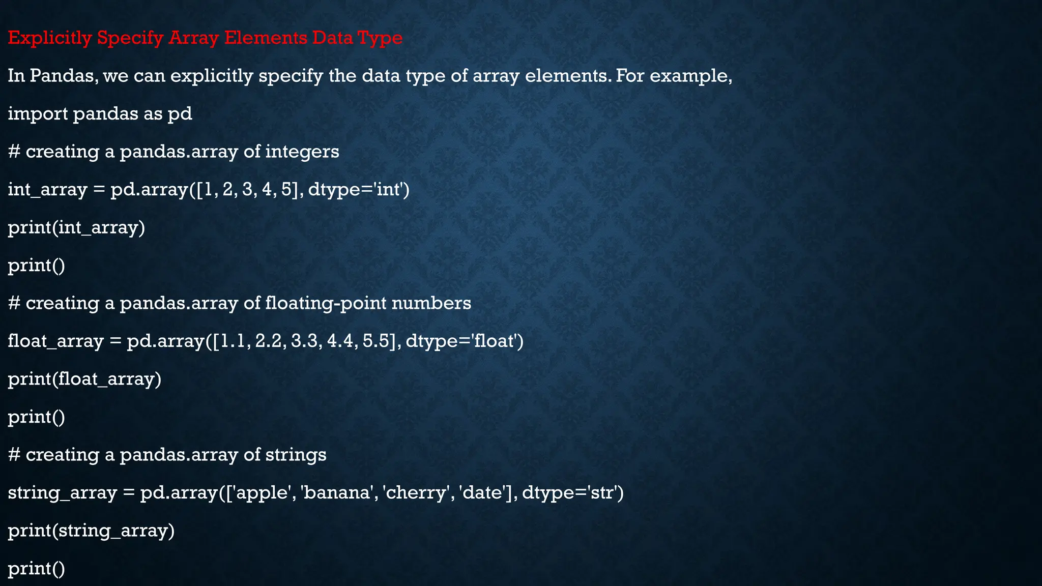 Explicitly Specify Array Elements Data Type
In Pandas, we can explicitly specify the data type of array elements. For example,
import pandas as pd
# creating a pandas.array of integers
int_array = pd.array([1, 2, 3, 4, 5], dtype='int')
print(int_array)
print()
# creating a pandas.array of floating-point numbers
float_array = pd.array([1.1, 2.2, 3.3, 4.4, 5.5], dtype='float')
print(float_array)
print()
# creating a pandas.array of strings
string_array = pd.array(['apple', 'banana', 'cherry', 'date'], dtype='str')
print(string_array)
print()
 