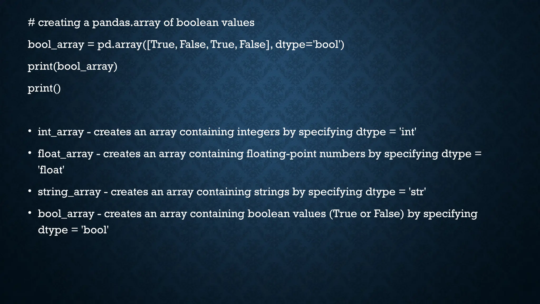 # creating a pandas.array of boolean values
bool_array = pd.array([True, False,True, False], dtype='bool')
print(bool_array)
print()
• int_array - creates an array containing integers by specifying dtype = 'int'
• float_array - creates an array containing floating-point numbers by specifying dtype =
'float'
• string_array - creates an array containing strings by specifying dtype = 'str'
• bool_array - creates an array containing boolean values (True or False) by specifying
dtype = 'bool'
 