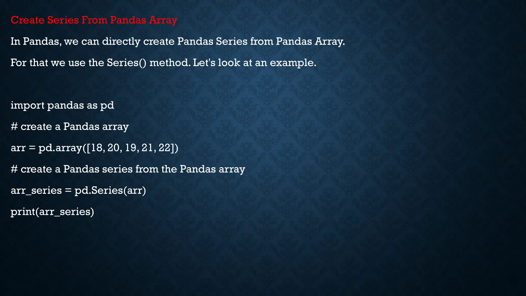 Create Series From Pandas Array
In Pandas, we can directly create Pandas Series from Pandas Array.
For that we use the Series() method. Let's look at an example.
import pandas as pd
# create a Pandas array
arr = pd.array([18, 20, 19, 21, 22])
# create a Pandas series from the Pandas array
arr_series = pd.Series(arr)
print(arr_series)
 