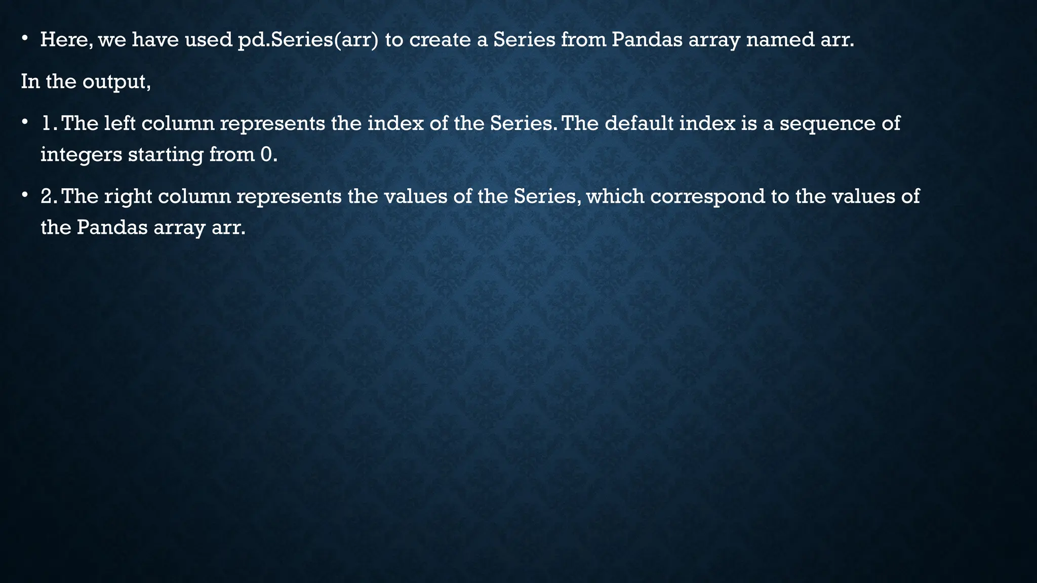 • Here, we have used pd.Series(arr) to create a Series from Pandas array named arr.
In the output,
• 1.The left column represents the index of the Series.The default index is a sequence of
integers starting from 0.
• 2.The right column represents the values of the Series, which correspond to the values of
the Pandas array arr.
 