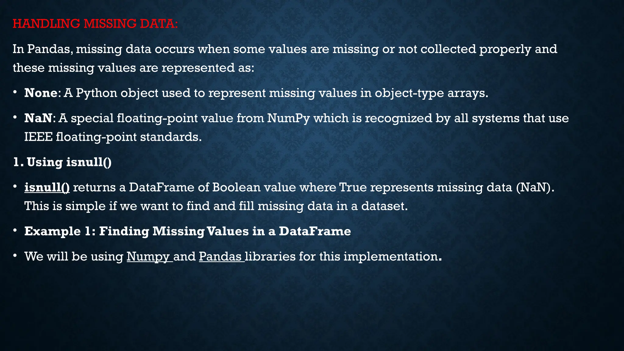 HANDLING MISSING DATA:
In Pandas, missing data occurs when some values are missing or not collected properly and
these missing values are represented as:
• None: A Python object used to represent missing values in object-type arrays.
• NaN: A special floating-point value from NumPy which is recognized by all systems that use
IEEE floating-point standards.
1. Using isnull()
• isnull() returns a DataFrame of Boolean value where True represents missing data (NaN).
This is simple if we want to find and fill missing data in a dataset.
• Example 1: Finding MissingValues in a DataFrame
• We will be using Numpy and Pandas libraries for this implementation.
 
