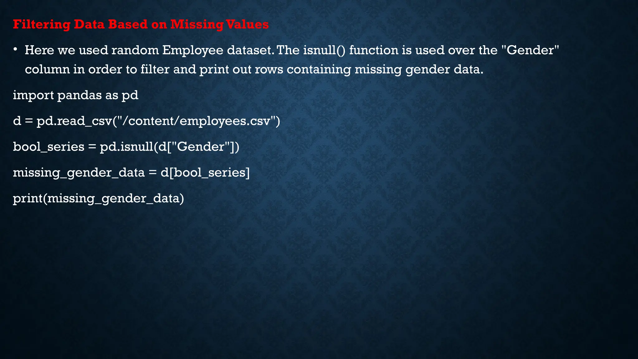 Filtering Data Based on MissingValues
• Here we used random Employee dataset.The isnull() function is used over the "Gender"
column in order to filter and print out rows containing missing gender data.
import pandas as pd
d = pd.read_csv("/content/employees.csv")
bool_series = pd.isnull(d["Gender"])
missing_gender_data = d[bool_series]
print(missing_gender_data)
 