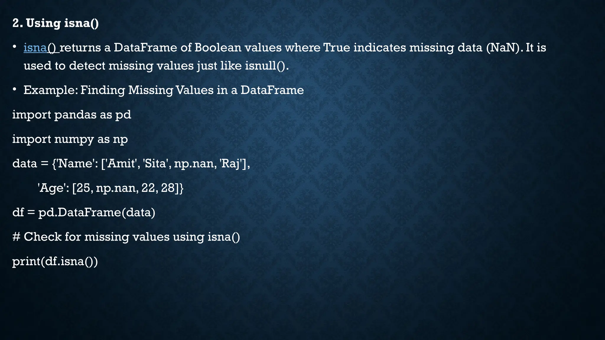 2. Using isna()
• isna() returns a DataFrame of Boolean values where True indicates missing data (NaN). It is
used to detect missing values just like isnull().
• Example: Finding Missing Values in a DataFrame
import pandas as pd
import numpy as np
data = {'Name': ['Amit', 'Sita', np.nan, 'Raj'],
'Age': [25, np.nan, 22, 28]}
df = pd.DataFrame(data)
# Check for missing values using isna()
print(df.isna())
 
