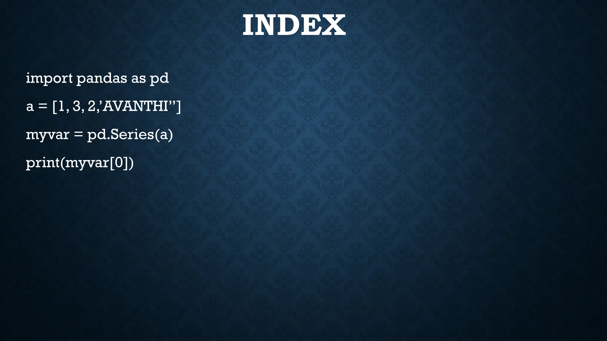 INDEX
import pandas as pd
a = [1, 3, 2,’AVANTHI”]
myvar = pd.Series(a)
print(myvar[0])
 