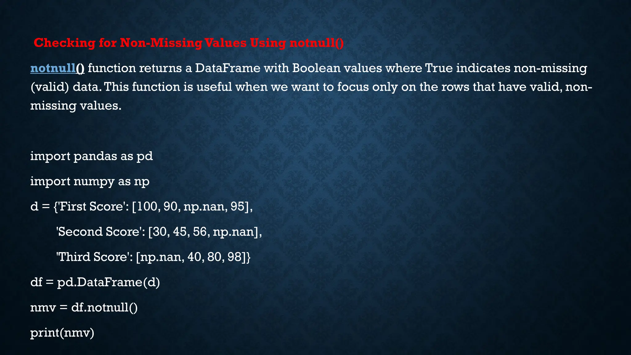 Checking for Non-MissingValues Using notnull()
notnull() function returns a DataFrame with Boolean values where True indicates non-missing
(valid) data.This function is useful when we want to focus only on the rows that have valid, non-
missing values.
import pandas as pd
import numpy as np
d = {'First Score': [100, 90, np.nan, 95],
'Second Score': [30, 45, 56, np.nan],
'Third Score': [np.nan, 40, 80, 98]}
df = pd.DataFrame(d)
nmv = df.notnull()
print(nmv)
 