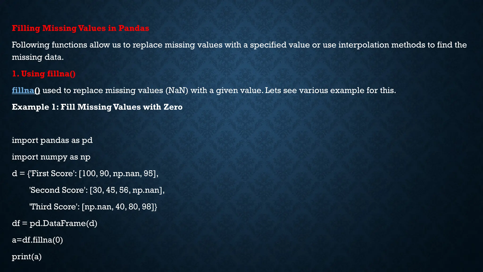 Filling Missing Values in Pandas
Following functions allow us to replace missing values with a specified value or use interpolation methods to find the
missing data.
1. Using fillna()
fillna() used to replace missing values (NaN) with a given value. Lets see various example for this.
Example 1: Fill Missing Values with Zero
import pandas as pd
import numpy as np
d = {'First Score': [100, 90, np.nan, 95],
'Second Score': [30, 45, 56, np.nan],
'Third Score': [np.nan, 40, 80, 98]}
df = pd.DataFrame(d)
a=df.fillna(0)
print(a)
 