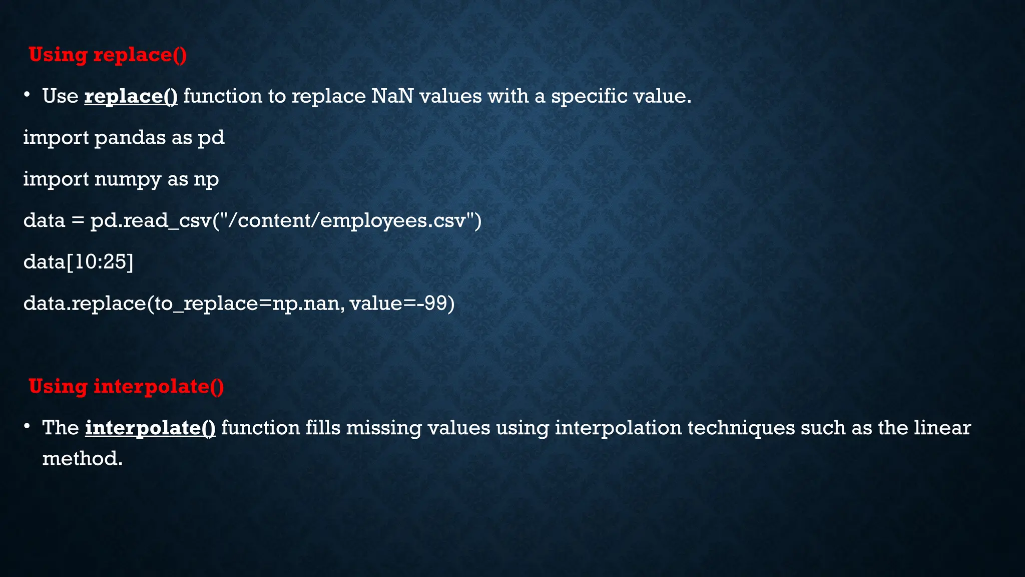 Using replace()
• Use replace() function to replace NaN values with a specific value.
import pandas as pd
import numpy as np
data = pd.read_csv("/content/employees.csv")
data[10:25]
data.replace(to_replace=np.nan, value=-99)
Using interpolate()
• The interpolate() function fills missing values using interpolation techniques such as the linear
method.
 